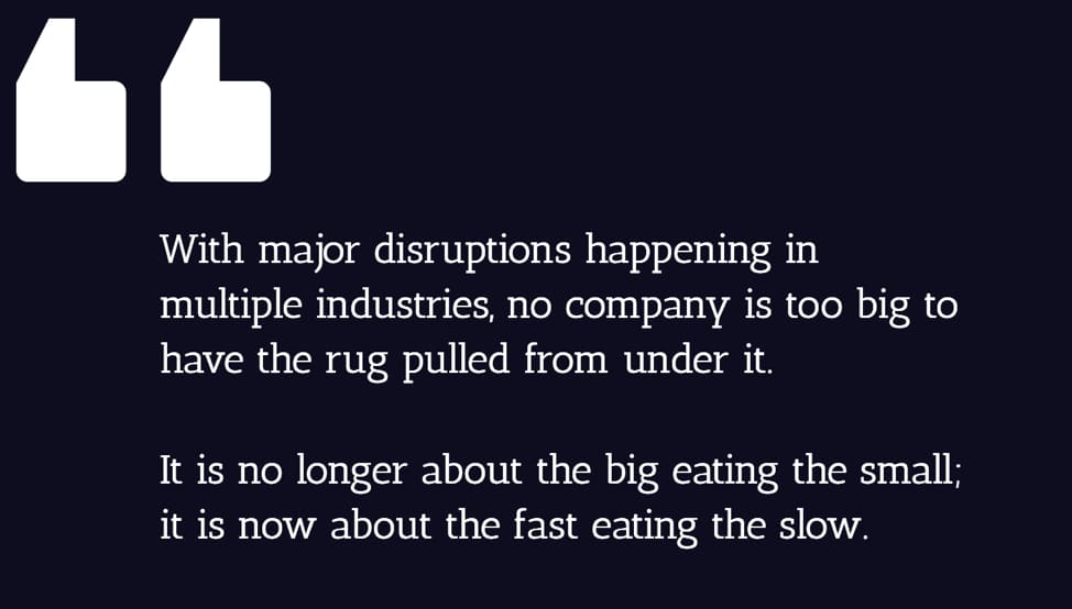 With major disruptions happening in multiple industries, no company is too big to have the rug pulled from under it. It is no longer about the big eating the small; it is now about the fast eating the slow.