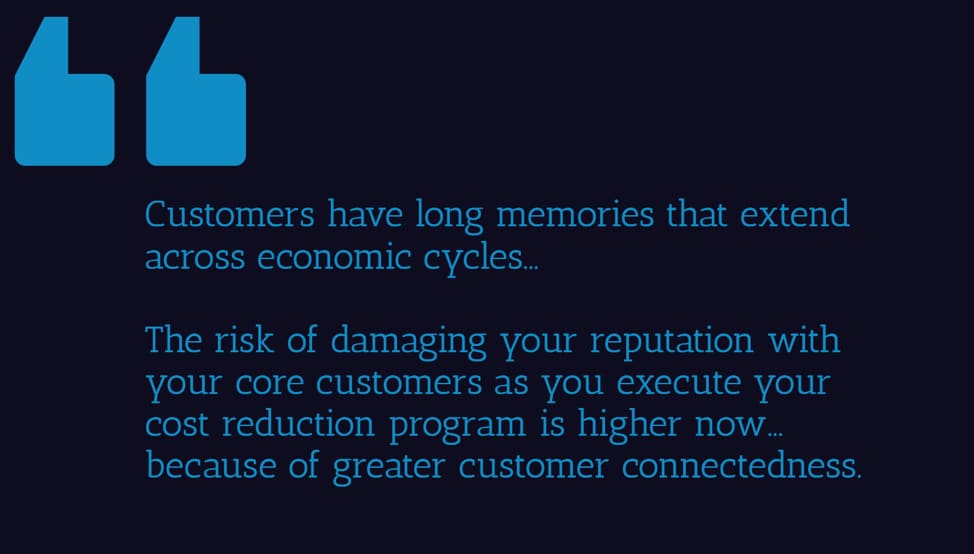 Customers have long memories that extend across economic cycles... The risk of damaging your reputation with your core customers as you execute your cost reudction program is higher now... because of greater customer connectedness
